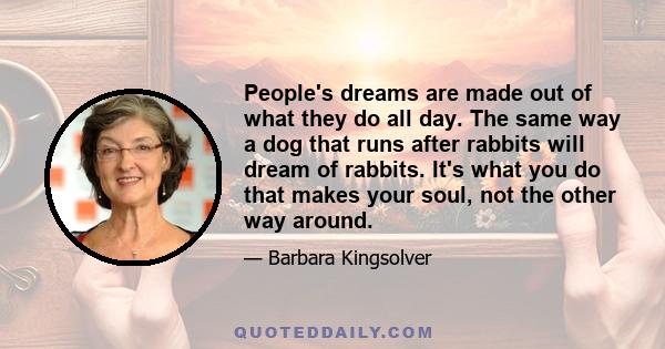 People's dreams are made out of what they do all day. The same way a dog that runs after rabbits will dream of rabbits. It's what you do that makes your soul, not the other way around.