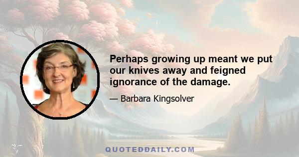 Perhaps growing up meant we put our knives away and feigned ignorance of the damage.