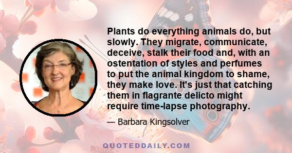 Plants do everything animals do, but slowly. They migrate, communicate, deceive, stalk their food and, with an ostentation of styles and perfumes to put the animal kingdom to shame, they make love. It's just that