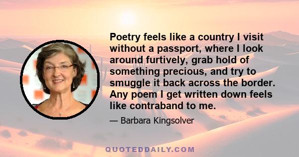 Poetry feels like a country I visit without a passport, where I look around furtively, grab hold of something precious, and try to smuggle it back across the border. Any poem I get written down feels like contraband to