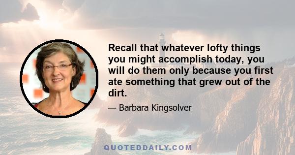 Recall that whatever lofty things you might accomplish today, you will do them only because you first ate something that grew out of the dirt.