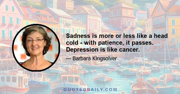 Sadness is more or less like a head cold - with patience, it passes. Depression is like cancer.