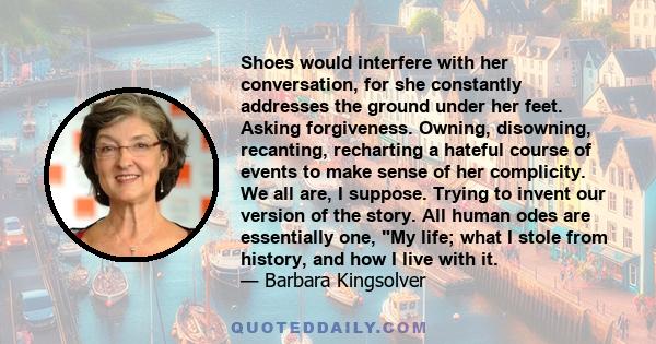 Shoes would interfere with her conversation, for she constantly addresses the ground under her feet. Asking forgiveness. Owning, disowning, recanting, recharting a hateful course of events to make sense of her