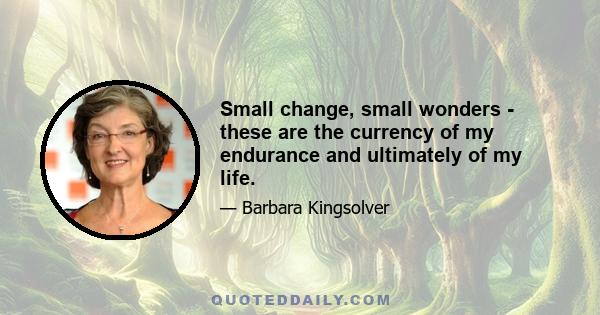 Small change, small wonders - these are the currency of my endurance and ultimately of my life.