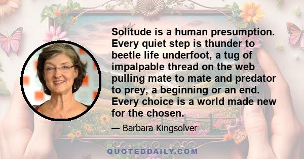 Solitude is a human presumption. Every quiet step is thunder to beetle life underfoot, a tug of impalpable thread on the web pulling mate to mate and predator to prey, a beginning or an end. Every choice is a world made 