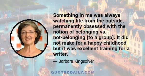 Something in me was always watching life from the outside, permanently obsessed with the notion of belonging vs. not-belonging [to a group]. It did not make for a happy childhood, but it was excellent training for a