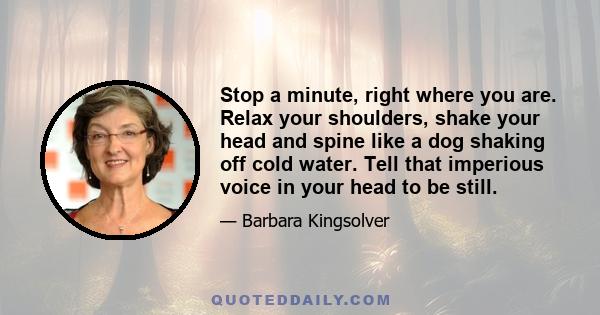 Stop a minute, right where you are. Relax your shoulders, shake your head and spine like a dog shaking off cold water. Tell that imperious voice in your head to be still.