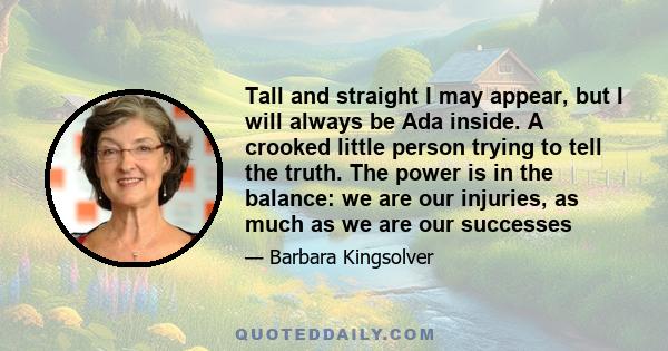 Tall and straight I may appear, but I will always be Ada inside. A crooked little person trying to tell the truth. The power is in the balance: we are our injuries, as much as we are our successes