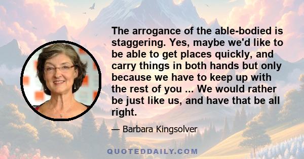 The arrogance of the able-bodied is staggering. Yes, maybe we'd like to be able to get places quickly, and carry things in both hands but only because we have to keep up with the rest of you ... We would rather be just