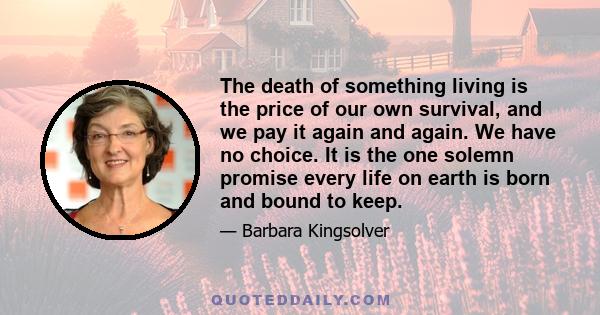 The death of something living is the price of our own survival, and we pay it again and again. We have no choice. It is the one solemn promise every life on earth is born and bound to keep.