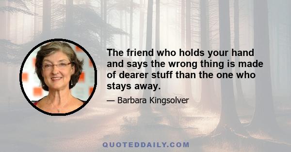 The friend who holds your hand and says the wrong thing is made of dearer stuff than the one who stays away.