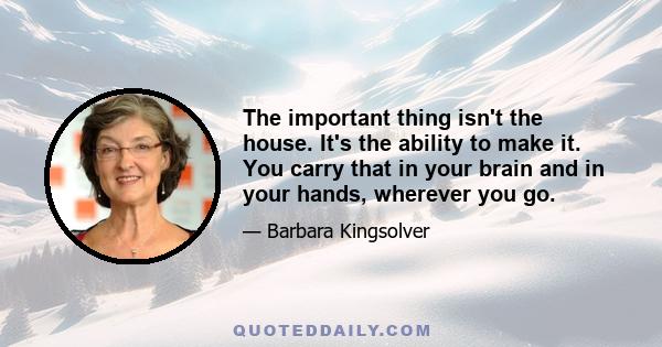 The important thing isn't the house. It's the ability to make it. You carry that in your brain and in your hands, wherever you go.