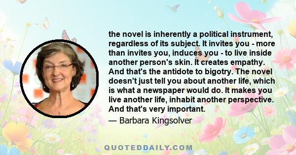 the novel is inherently a political instrument, regardless of its subject. It invites you - more than invites you, induces you - to live inside another person's skin. It creates empathy. And that's the antidote to