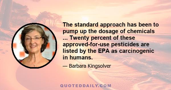 The standard approach has been to pump up the dosage of chemicals ... Twenty percent of these approved-for-use pesticides are listed by the EPA as carcinogenic in humans.