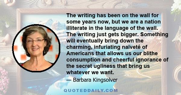 The writing has been on the wall for some years now, but we are a nation illiterate in the language of the wall. The writing just gets bigger. Something will eventually bring down the charming, infuriating naïveté of