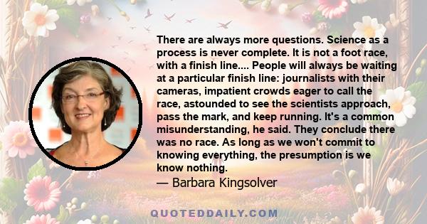 There are always more questions. Science as a process is never complete. It is not a foot race, with a finish line.... People will always be waiting at a particular finish line: journalists with their cameras, impatient 