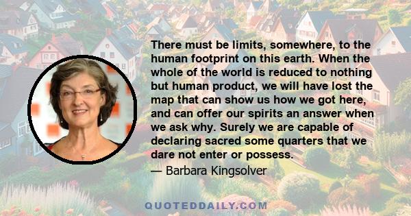 There must be limits, somewhere, to the human footprint on this earth. When the whole of the world is reduced to nothing but human product, we will have lost the map that can show us how we got here, and can offer our