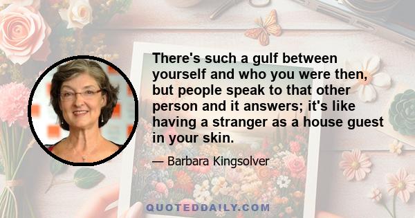 There's such a gulf between yourself and who you were then, but people speak to that other person and it answers; it's like having a stranger as a house guest in your skin.