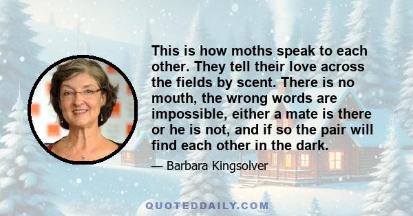 This is how moths speak to each other. They tell their love across the fields by scent. There is no mouth, the wrong words are impossible, either a mate is there or he is not, and if so the pair will find each other in