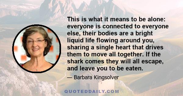 This is what it means to be alone: everyone is connected to everyone else, their bodies are a bright liquid life flowing around you, sharing a single heart that drives them to move all together. If the shark comes they