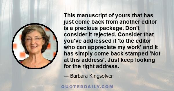 This manuscript of yours that has just come back from another editor is a precious package. Don't consider it rejected. Consider that you've addressed it 'to the editor who can appreciate my work' and it has simply come 