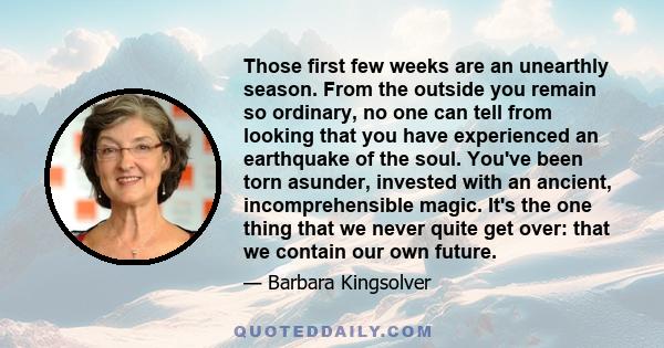 Those first few weeks are an unearthly season. From the outside you remain so ordinary, no one can tell from looking that you have experienced an earthquake of the soul. You've been torn asunder, invested with an