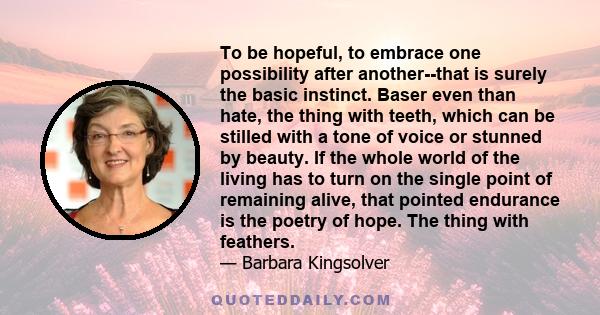 To be hopeful, to embrace one possibility after another--that is surely the basic instinct. Baser even than hate, the thing with teeth, which can be stilled with a tone of voice or stunned by beauty. If the whole world