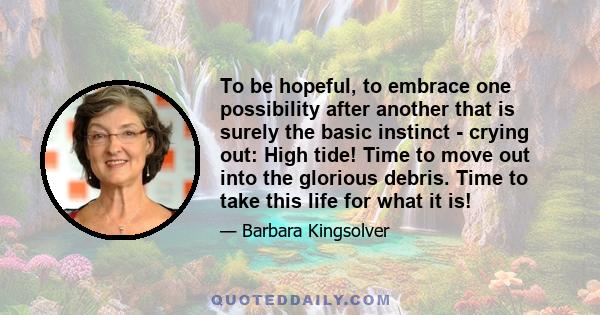 To be hopeful, to embrace one possibility after another that is surely the basic instinct - crying out: High tide! Time to move out into the glorious debris. Time to take this life for what it is!