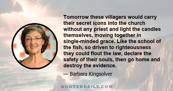 Tomorrow these villagers would carry their secret icons into the church without any priest and light the candles themselves, moving together in single-minded grace. Like the school of the fish, so driven to