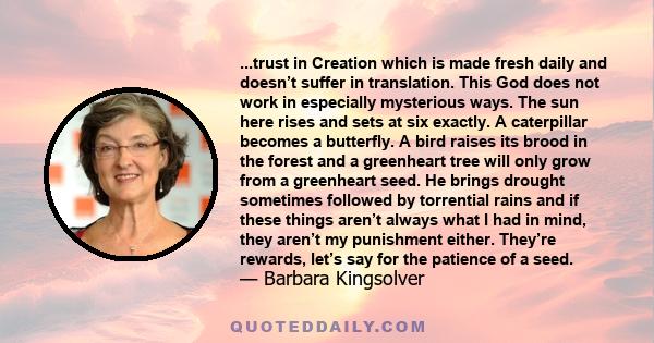 ...trust in Creation which is made fresh daily and doesn’t suffer in translation. This God does not work in especially mysterious ways. The sun here rises and sets at six exactly. A caterpillar becomes a butterfly. A