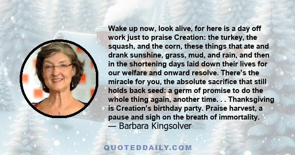 Wake up now, look alive, for here is a day off work just to praise Creation: the turkey, the squash, and the corn, these things that ate and drank sunshine, grass, mud, and rain, and then in the shortening days laid