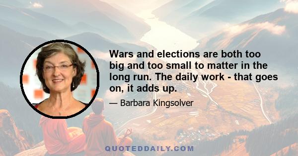 Wars and elections are both too big and too small to matter in the long run. The daily work - that goes on, it adds up.