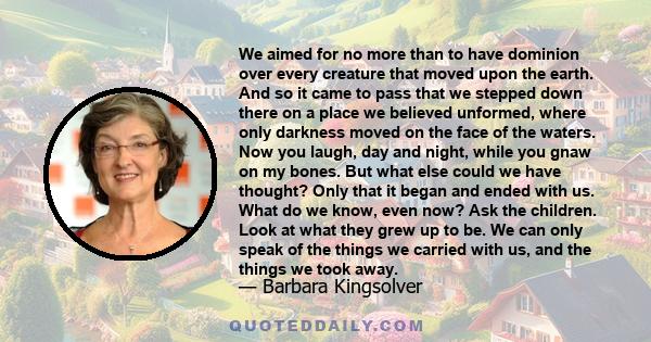 We aimed for no more than to have dominion over every creature that moved upon the earth. And so it came to pass that we stepped down there on a place we believed unformed, where only darkness moved on the face of the