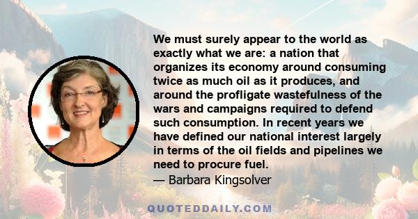 We must surely appear to the world as exactly what we are: a nation that organizes its economy around consuming twice as much oil as it produces, and around the profligate wastefulness of the wars and campaigns required 