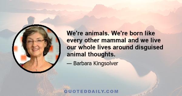 We're animals. We're born like every other mammal and we live our whole lives around disguised animal thoughts.