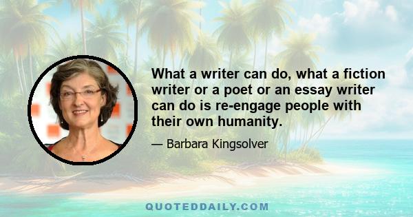 What a writer can do, what a fiction writer or a poet or an essay writer can do is re-engage people with their own humanity.