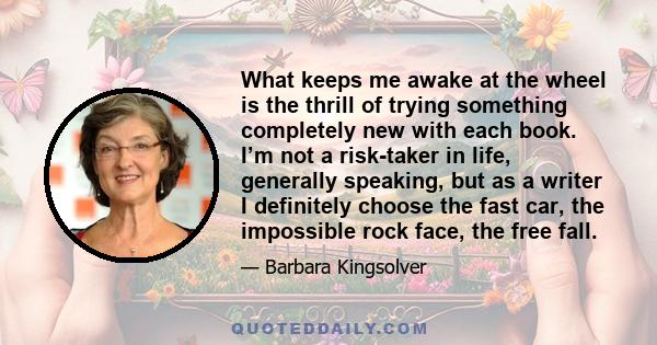 What keeps me awake at the wheel is the thrill of trying something completely new with each book. I’m not a risk-taker in life, generally speaking, but as a writer I definitely choose the fast car, the impossible rock