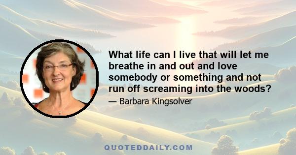 What life can I live that will let me breathe in and out and love somebody or something and not run off screaming into the woods?