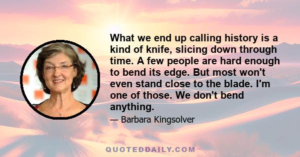 What we end up calling history is a kind of knife, slicing down through time. A few people are hard enough to bend its edge. But most won't even stand close to the blade. I'm one of those. We don't bend anything.