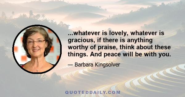 ...whatever is lovely, whatever is gracious, if there is anything worthy of praise, think about these things. And peace will be with you.