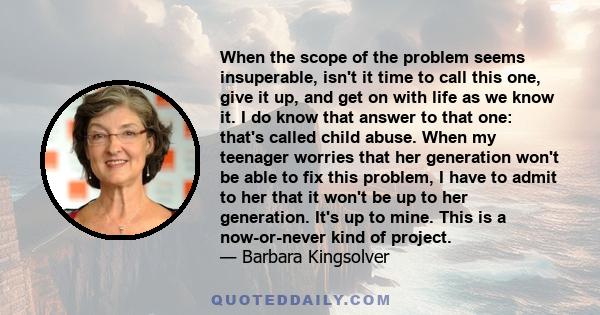 When the scope of the problem seems insuperable, isn't it time to call this one, give it up, and get on with life as we know it. I do know that answer to that one: that's called child abuse. When my teenager worries