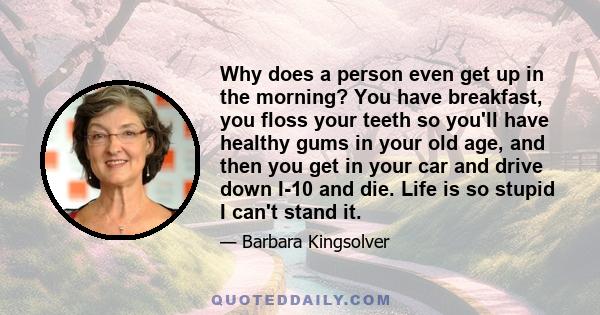 Why does a person even get up in the morning? You have breakfast, you floss your teeth so you'll have healthy gums in your old age, and then you get in your car and drive down I-10 and die. Life is so stupid I can't