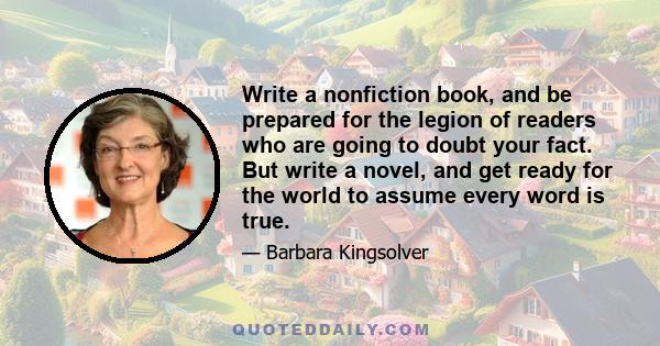 Write a nonfiction book, and be prepared for the legion of readers who are going to doubt your fact. But write a novel, and get ready for the world to assume every word is true.