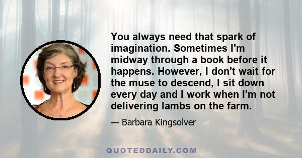 You always need that spark of imagination. Sometimes I'm midway through a book before it happens. However, I don't wait for the muse to descend, I sit down every day and I work when I'm not delivering lambs on the farm.