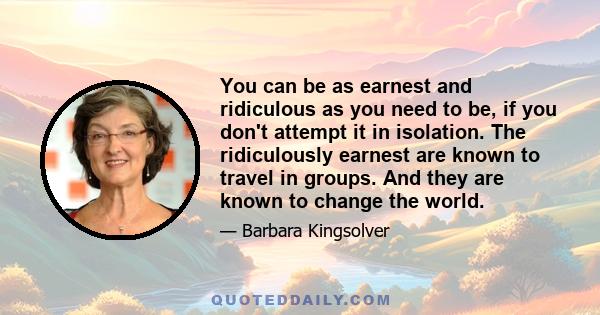 You can be as earnest and ridiculous as you need to be, if you don't attempt it in isolation. The ridiculously earnest are known to travel in groups. And they are known to change the world.