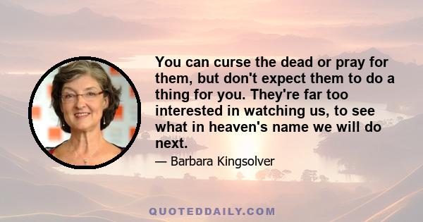 You can curse the dead or pray for them, but don't expect them to do a thing for you. They're far too interested in watching us, to see what in heaven's name we will do next.