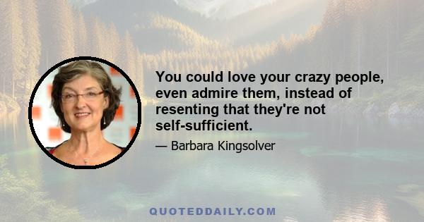 You could love your crazy people, even admire them, instead of resenting that they're not self-sufficient.