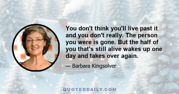 You don't think you'll live past it and you don't really. The person you were is gone. But the half of you that's still alive wakes up one day and takes over again.