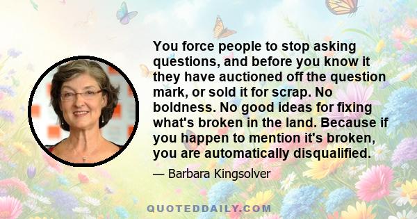 You force people to stop asking questions, and before you know it they have auctioned off the question mark, or sold it for scrap. No boldness. No good ideas for fixing what's broken in the land. Because if you happen