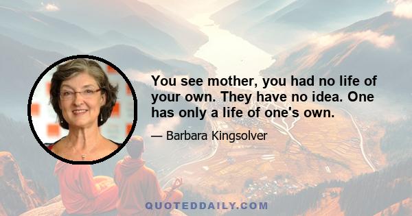 You see mother, you had no life of your own. They have no idea. One has only a life of one's own.